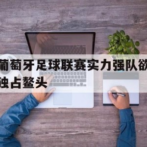 九州平台-葡萄牙足球联赛实力强队欲独占鳌头