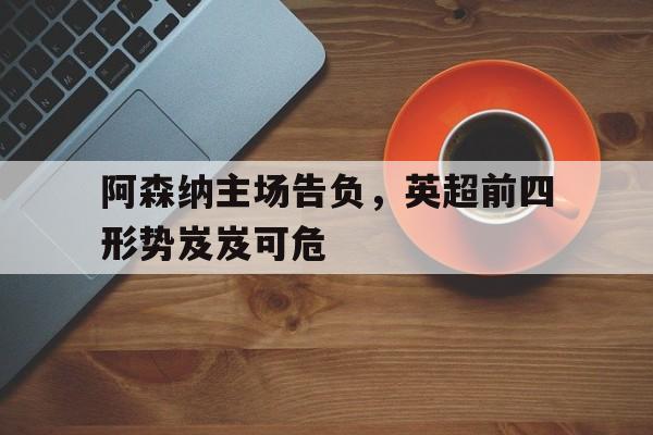 关于阿森纳主场告负，英超前四形势岌岌可危的信息